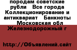 породам советские рубли - Все города Коллекционирование и антиквариат » Банкноты   . Московская обл.,Железнодорожный г.